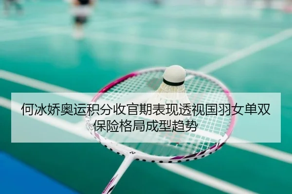 何冰娇奥运积分收官期表现透视国羽女单双保险格局成型趋势