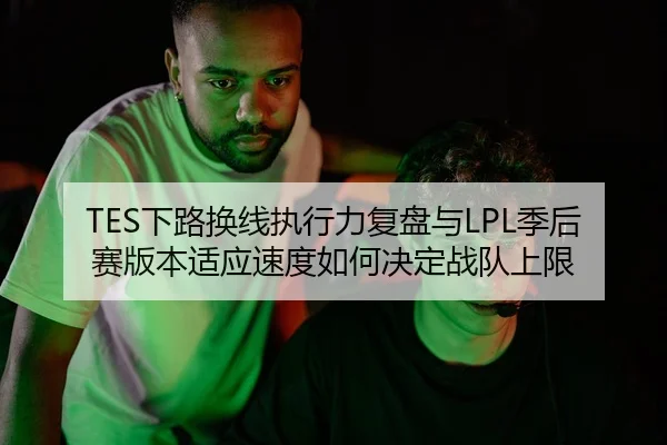 TES下路换线执行力复盘与LPL季后赛版本适应速度如何决定战队上限