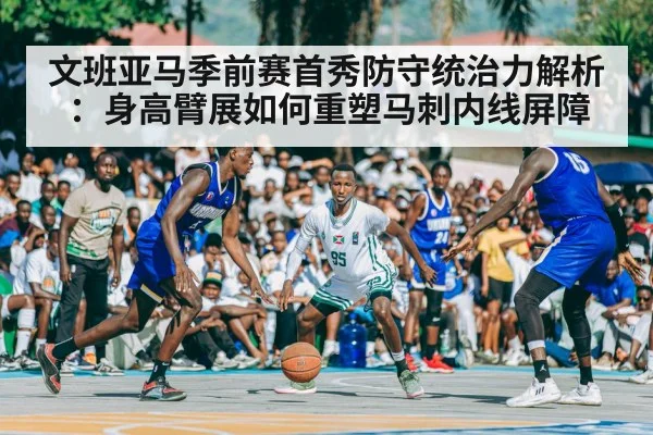 文班亚马季前赛首秀防守统治力解析：身高臂展如何重塑马刺内线屏障