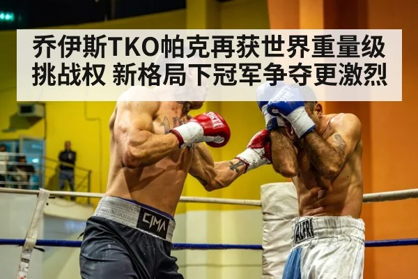 乔伊斯TKO帕克再获世界重量级挑战权 新格局下冠军争夺更激烈