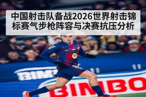 中国射击队备战2026世界射击锦标赛气步枪阵容与决赛抗压分析