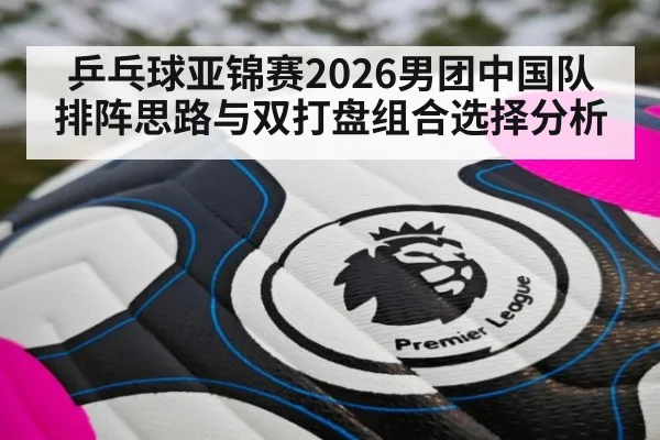 乒乓球亚锦赛2026男团中国队排阵思路与双打盘组合选择分析